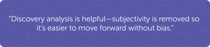 "Discovery analysis is helpful–subjectivity is removed so it's easier to move forward ithout bias."