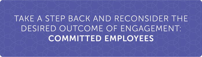 Take a step back and reconsider the desired outcome of engagement: COMMITTED EMPLOYEES Take a step back and reconsider the desired outcome of engagement: COMMITTED EMPLOYEES