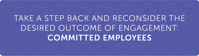 Take a step back and reconsider the desired outcome of engagement: COMMITTED EMPLOYEES